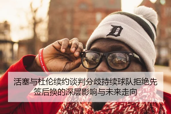 活塞与杜伦续约谈判分歧持续球队拒绝先签后换的深层影响与未来走向