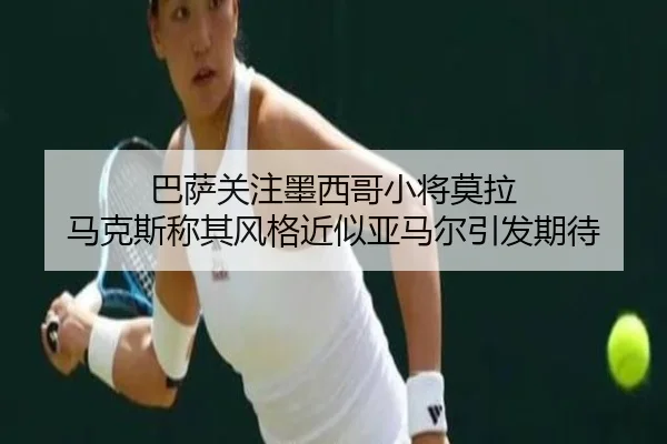 巴萨关注墨西哥小将莫拉 马克斯称其风格近似亚马尔引发期待